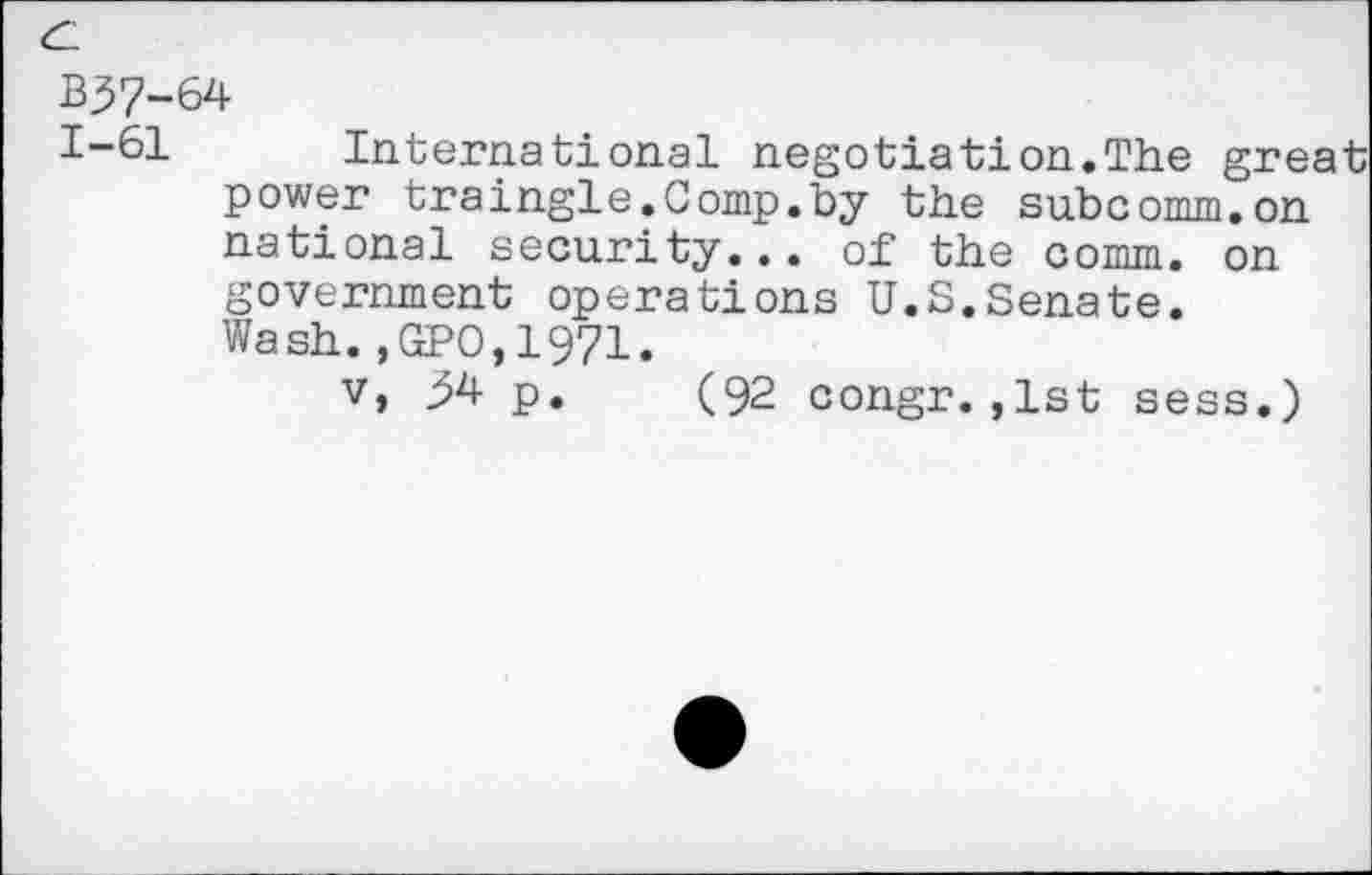 ﻿B37-64
1-61 International negotiation.The great power traingle.Comp.by the subcomm.on national security... of the comm, on government operations U.S.Senate. Wash.,GPO,1971.
v, p. (92 congr. ,1st sess.)